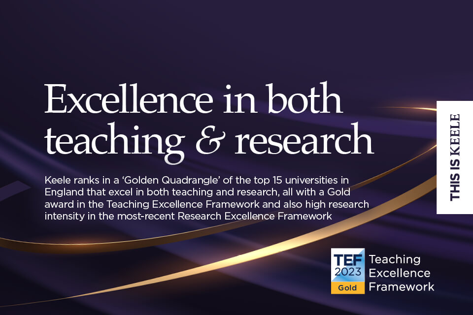 Excellence in both teaching & research - Keele ranks in a 'Golden Quadrangle' of the top 15 universities in England that excel in both teaching and research, all with a Gold award in the Teaching Excellence Framework and also high research intensity in the most-recent Research Excellence Framework.