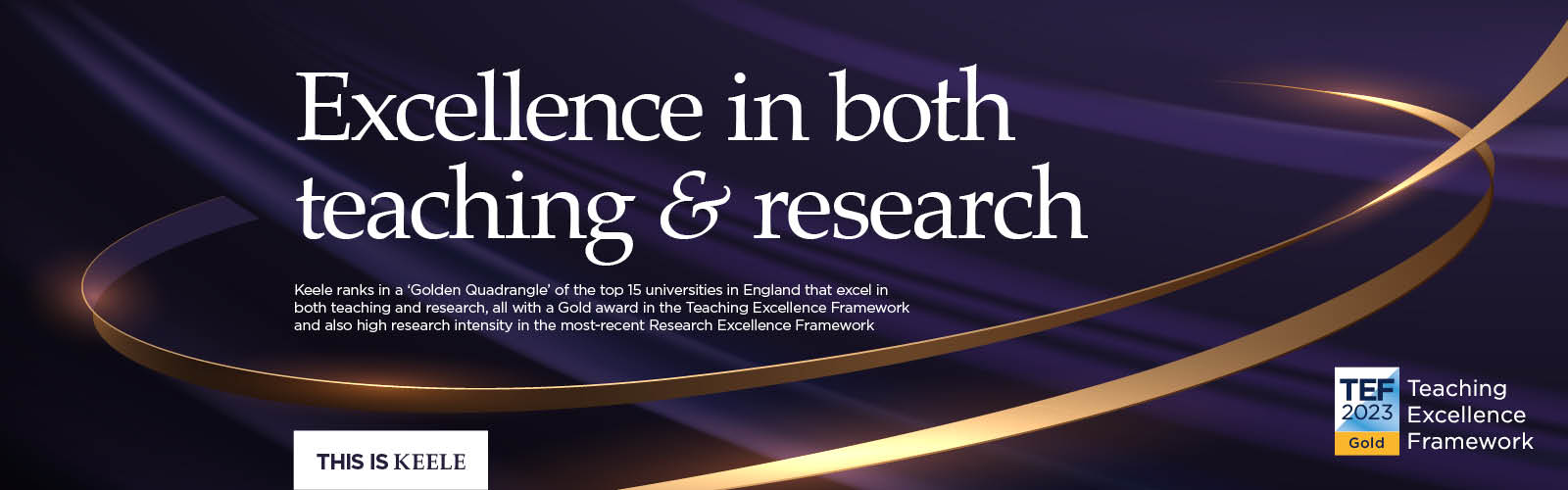 Keele ranks in a ‘Golden Quadrangle’ of the top 15 universities in England that excel in both teaching and research, all with a Gold award in the Teaching Excellence Framework and also high research intensity in the most-recent Research Excellence Framework.